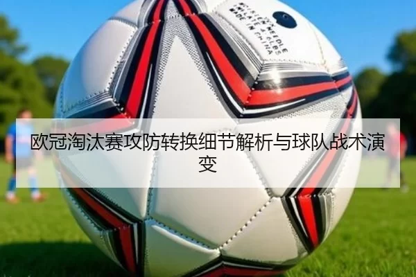 欧冠淘汰赛攻防转换细节解析与球队战术演变